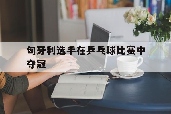 匈牙利选手在乒乓球比赛中夺冠
