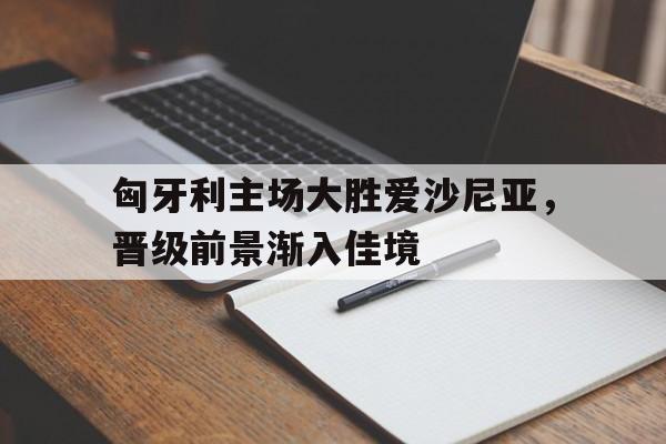 匈牙利主场大胜爱沙尼亚，晋级前景渐入佳境的简单介绍