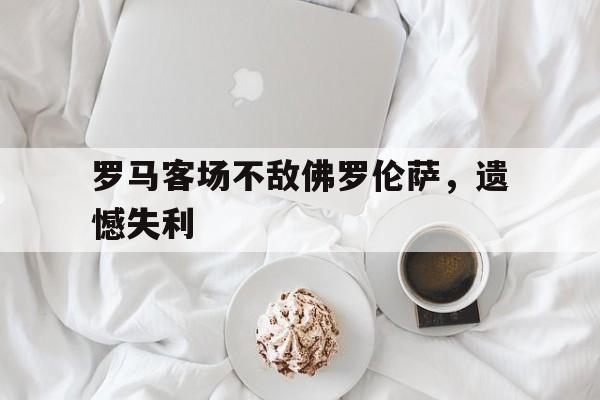 罗马客场不敌佛罗伦萨，遗憾失利的简单介绍