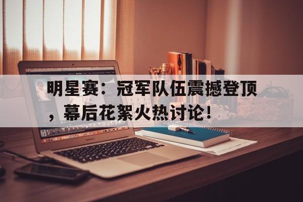 明星赛：冠军队伍震撼登顶，幕后花絮火热讨论！