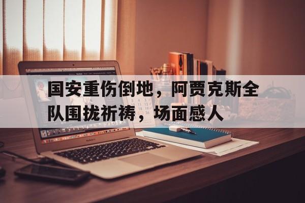 国安重伤倒地，阿贾克斯全队围拢祈祷，场面感人