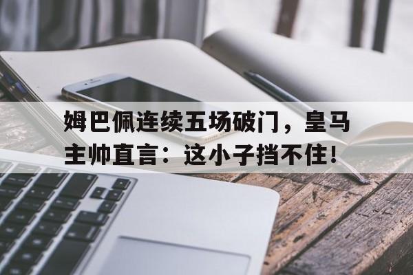 姆巴佩连续五场破门，皇马主帅直言：这小子挡不住！姆巴佩加盟皇马取得重大突破